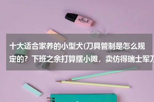 十大适合家养的小型犬(刀具管制是怎么规定的?下班之余打算摆小摊,卖仿得瑞士军刀和军旅用品,是否可以?)