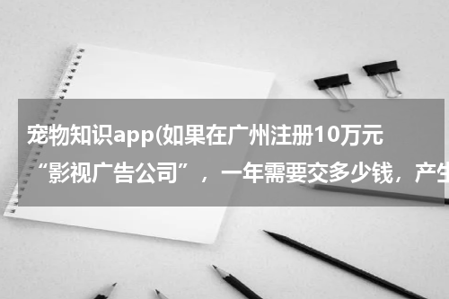 宠物知识app(如果在广州注册10万元“影视广告公司”,一年需要交多少钱,产生那些费用,请给详细,)